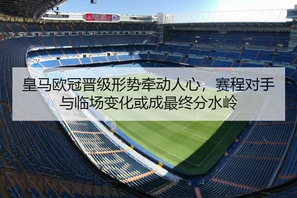 皇马欧冠晋级形势牵动人心，赛程对手与临场变化或成最终分水岭