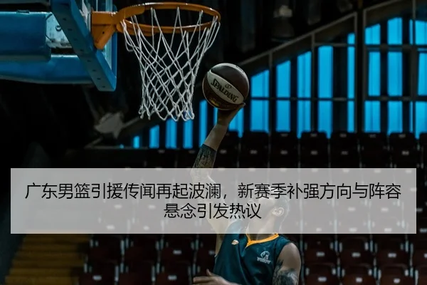广东男篮引援传闻再起波澜，新赛季补强方向与阵容悬念引发热议
