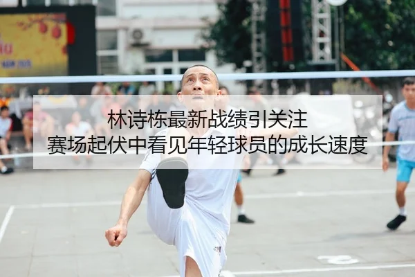 林诗栋最新战绩引关注 赛场起伏中看见年轻球员的成长速度